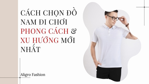 CÁCH CHỌN ĐỒ NAM ĐI CHƠI PHONG CÁCH & XU HƯỚNG MỚI NHẤT